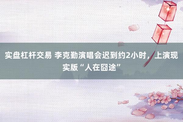 实盘杠杆交易 李克勤演唱会迟到约2小时，上演现实版“人在囧途”