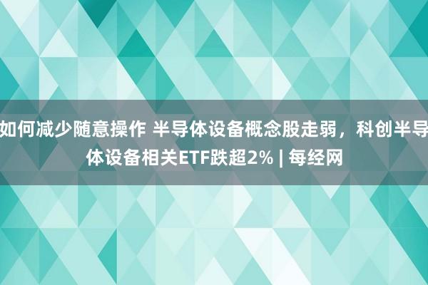 如何减少随意操作 半导体设备概念股走弱，科创半导体设备相关ETF跌超2% | 每经网