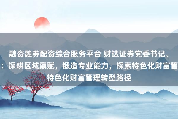 融资融券配资综合服务平台 财达证券党委书记、董事长张明：深耕区域禀赋，锻造专业能力，探索特色化财富管理转型路径