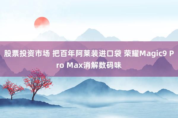 股票投资市场 把百年阿莱装进口袋 荣耀Magic9 Pro Max消解数码味