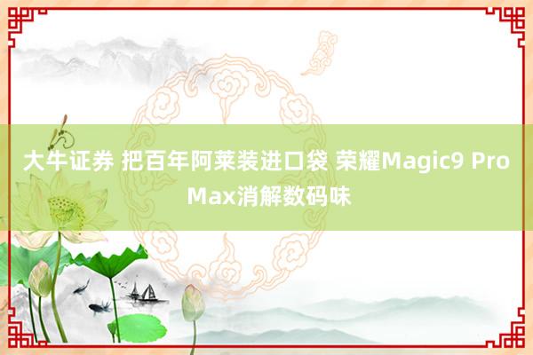 大牛证券 把百年阿莱装进口袋 荣耀Magic9 Pro Max消解数码味