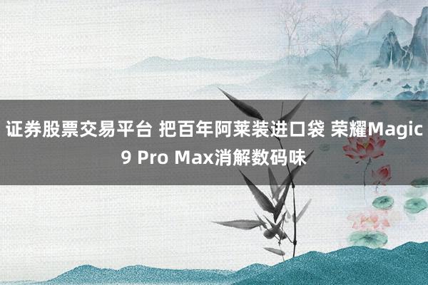 证券股票交易平台 把百年阿莱装进口袋 荣耀Magic9 Pro Max消解数码味