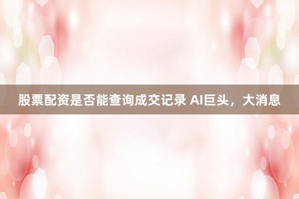 股票配资是否能查询成交记录 AI巨头，大消息