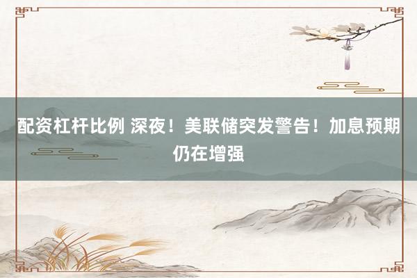 配资杠杆比例 深夜！美联储突发警告！加息预期仍在增强