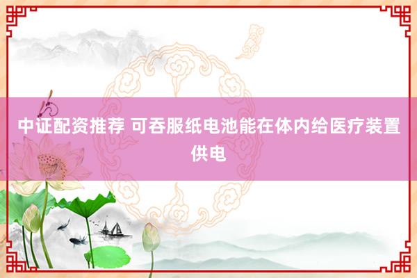 中证配资推荐 可吞服纸电池能在体内给医疗装置供电